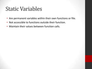 Static Variables
• Are permanent variables within their own functions or file.
• Not accessible to functions outside their function.
• Maintain their values between function calls.

 