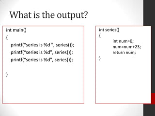 What is the output?
int main()
{
printf(“series is %d ", series());
printf(“series is %d", series());
printf(“series is %d", series());
}

int series()
{
int num=0;
num=num+23;
return num;
}

 