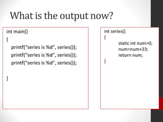 What is the output now?
int main()
{
printf(“series is %d", series());
printf(“series is %d", series());
printf(“series is %d", series());
}

int series()
{
static int num=0;
num=num+23;
return num;
}

 