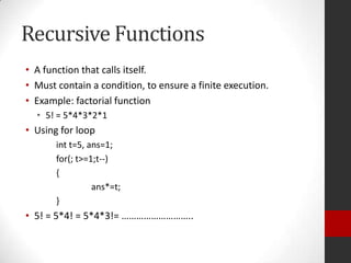 Recursive Functions
• A function that calls itself.
• Must contain a condition, to ensure a finite execution.
• Example: factorial function
• 5! = 5*4*3*2*1

• Using for loop
int t=5, ans=1;
for(; t>=1;t--)
{
ans*=t;
}

• 5! = 5*4! = 5*4*3!= ………………………..

 