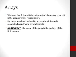Arrays
• Take care that C doesn’t check for out-of –boundary errors. It
is the programmer’s responsibility.
• For loops are closely related to arrays since it is used to
sequentially read/write array elements.

• Remember:
first element

the name of the array is the address of the

 