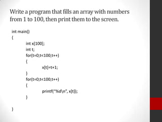 Write a program that fills an array with numbers
from 1 to 100, then print them to the screen.
int main()
{
int x[100];
int t;
for(t=0;t<100;t++)
{
x[t]=t+1;
}
for(t=0;t<100;t++)
{
printf(“%dn”, x*t+);
}
}

 