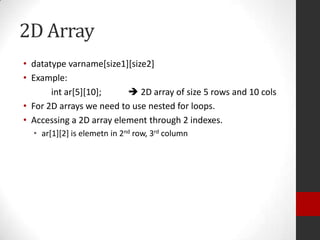2D Array
• datatype varname[size1][size2]
• Example:
int ar[5][10];
 2D array of size 5 rows and 10 cols
• For 2D arrays we need to use nested for loops.
• Accessing a 2D array element through 2 indexes.
• ar[1][2] is elemetn in 2nd row, 3rd column

 