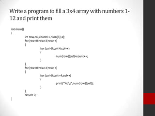 Write a program to fill a 3x4 array with numbers 112 and print them
int main()
{
int row,col,count=1,num[3][4];
for(row=0;row<3;row++)
{
for (col=0;col<4;col++)
{
num[row][col]=count++;
}
}
for(row=0;row<3;row++)
{
for (col=0;col<=4;col++)
{
print(“%dt”,num[row][col]);
}
}
return 0;
}

 