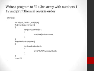 Write a program to fill a 3x4 array with numbers 112 and print them in reverse order
int main()
{
int row,col,count=1,num[3][4];
for(row=0;row<3;row++)
{
for (col=0;col<4;col++)
{
num[row][col]=count++;
}
}
for(row=2;row>=0;row--)
{
for (col=3;col>=0;col--)
{
print(“%dt”,num[row][col]);
}
}
return 0;
}

 
