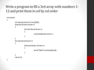 Write a program to fill a 3x4 array with numbers 112 and print them in col by col order
int main()
{
int row,col,count=1,num[3][4];
for(row=0;row<3;row++)
{
for (col=0;col<4;col++)
{
num[row][col]=count++;
}
}
for (col=0;col<4;col++)
{
for(row=0row<=3;row++)
{
print(“%dt”,num[row][col]);
}
}
return 0;
}

 