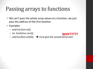 Passing arrays to functions
• We can’t pass the whole array values to a function, we just
pass the address of the first location.
• Examples
• void fun1(int ar[])
• int fun2(char carr[])
WHY?????
• void fun3(int ar[][4])  must give the second dimension.

 
