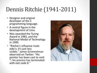 Dennis Ritchie (1941-2011)
• Designer and original
developer of the C
programming language.
• A central figure in the
development of Unix.
• Was awarded the Turing
Award in 1983, and the
National Medal of Technology
in 1999.
• "Ritchie's influence rivals
Jobs's; it's just less
visible," James Grimmelman
observed on Twitter. "His
pointer has been cast to void
*; his process has terminated
with exit code 0."

 