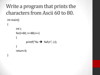 Write a program that prints the
characters from Ascii 60 to 80.
int main()
{
int i;
for(i=60; i<=80;i++)
{
printf(“%c  %dn”, I,I);
}
return 0;
}

 