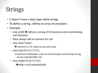 Strings
• C doesn’t have a data type called strings
• To define a string , define an array of characters
• Example:
• char a[10]  defines a string of 9 characters and a terminating
null character
• Must always add an element for null
• char str*+=“hello”;
 reserves 5+1=6 bytes to save the array

• char str*+=,‘h’,’e’,’l’,’l’,’o’-;
incorrect initialization since no null character to terminate string,
causes unpredictable o/p

• char str*6+=,‘h’,’e’,’l’,’l’,’o’-;
adds a null automatically

 
