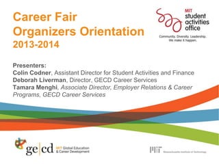 Career Fair
Organizers Orientation
2013-2014
Presenters:
Colin Codner, Assistant Director for Student Activities and Finance
Deborah Liverman, Director, GECD Career Services
Tamara Menghi, Associate Director, Employer Relations & Career
Programs, GECD Career Services
 