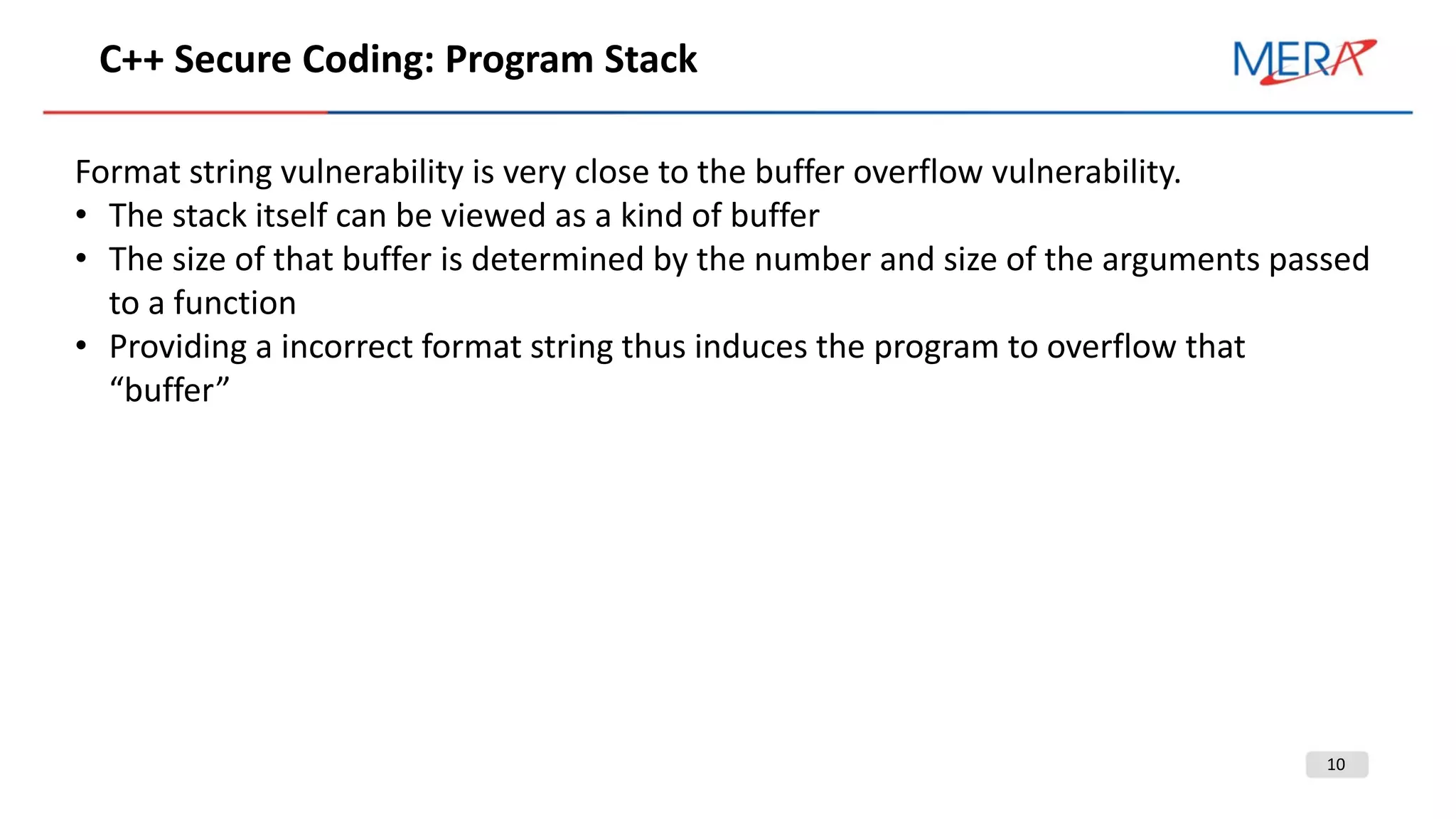 10
С++ Secure Coding: Program Stack
Format string vulnerability is very close to the buffer overflow vulnerability.
• The stack itself can be viewed as a kind of buffer
• The size of that buffer is determined by the number and size of the arguments passed
to a function
• Providing a incorrect format string thus induces the program to overflow that
“buffer”
 