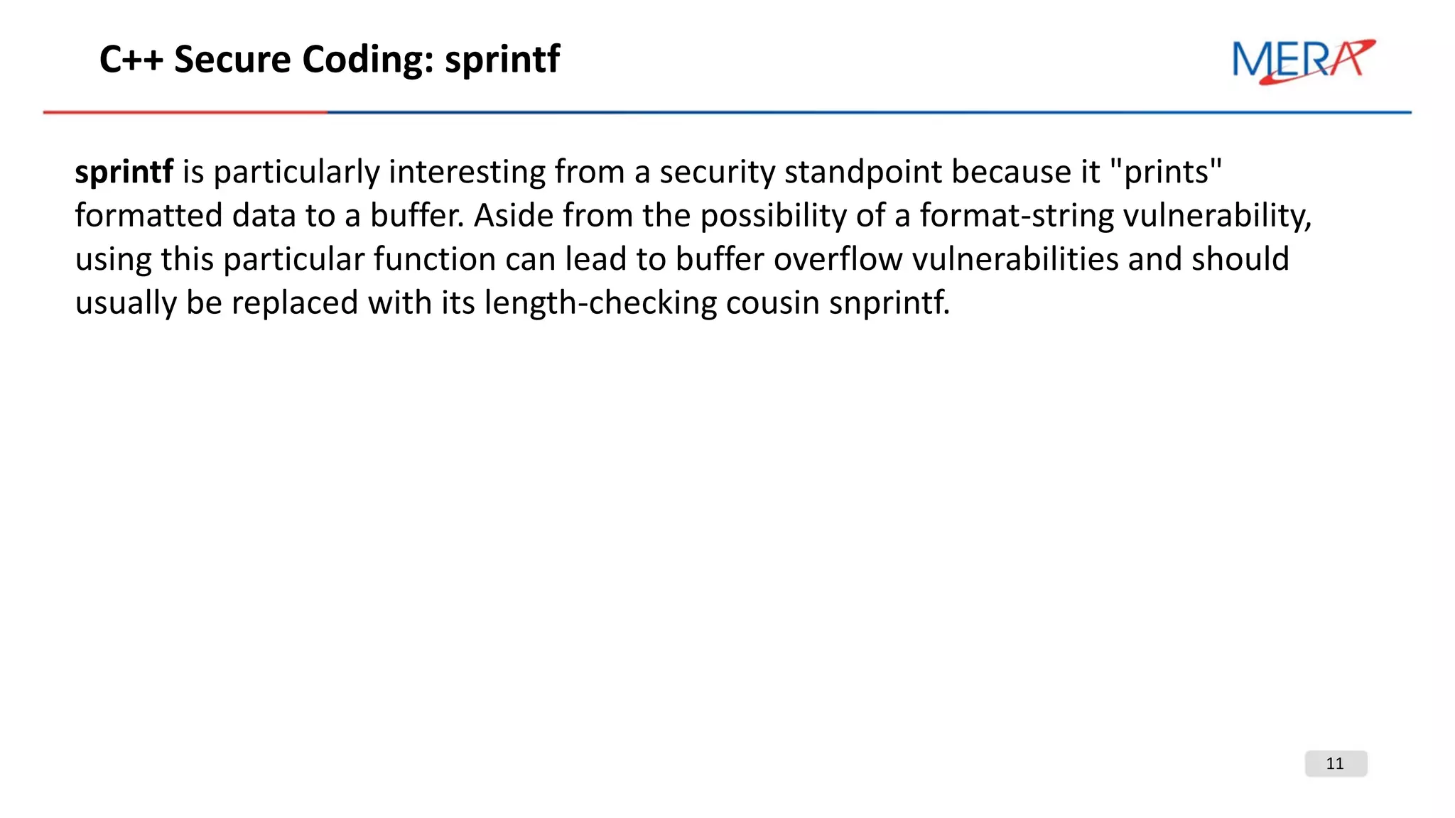 11
С++ Secure Coding: sprintf
sprintf is particularly interesting from a security standpoint because it "prints"
formatted data to a buffer. Aside from the possibility of a format-string vulnerability,
using this particular function can lead to buffer overflow vulnerabilities and should
usually be replaced with its length-checking cousin snprintf.
 