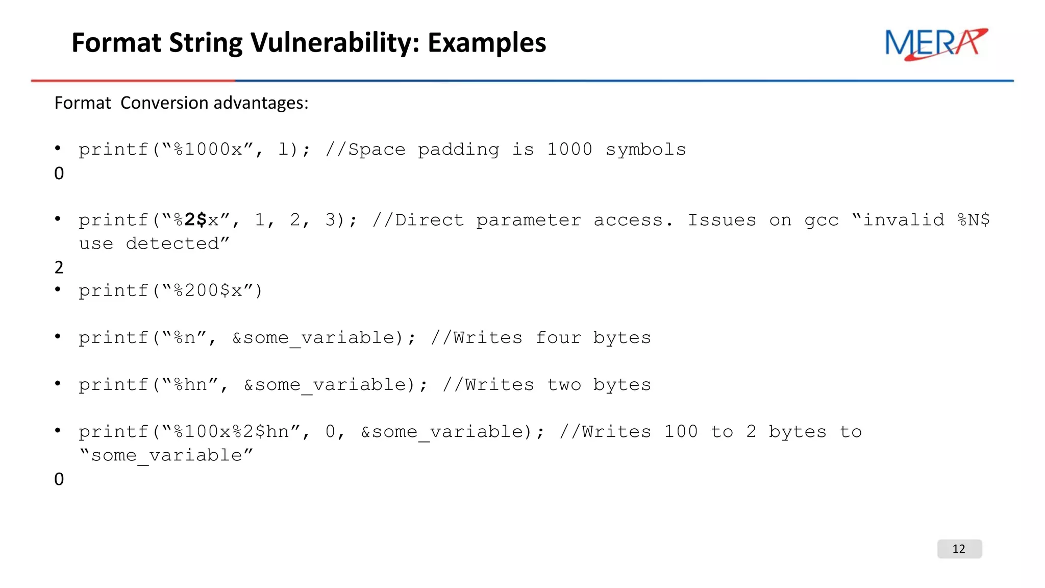 12
Format String Vulnerability: Examples
Format Conversion advantages:
• printf(“%1000x”, l); //Space padding is 1000 symbols
0
• printf(“%2$x”, 1, 2, 3); //Direct parameter access. Issues on gcc “invalid %N$
use detected”
2
• printf(“%200$x”)
• printf(“%n”, &some_variable); //Writes four bytes
• printf(“%hn”, &some_variable); //Writes two bytes
• printf(“%100x%2$hn”, 0, &some_variable); //Writes 100 to 2 bytes to
“some_variable”
0
 