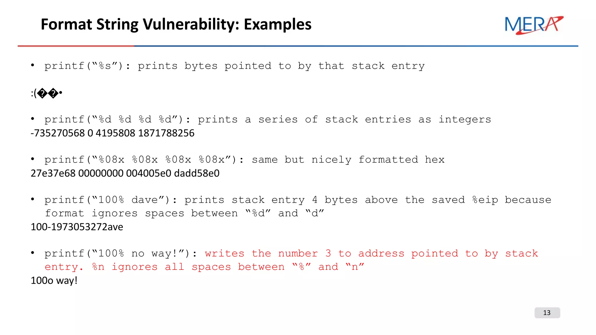 13
Format String Vulnerability: Examples
• printf(“%s”): prints bytes pointed to by that stack entry
:(��•
• printf(“%d %d %d %d”): prints a series of stack entries as integers
-735270568 0 4195808 1871788256
• printf(“%08x %08x %08x %08x”): same but nicely formatted hex
27e37e68 00000000 004005e0 dadd58e0
• printf(“100% dave”): prints stack entry 4 bytes above the saved %eip because
format ignores spaces between “%d” and “d”
100-1973053272ave
• printf(“100% no way!”): writes the number 3 to address pointed to by stack
entry. %n ignores all spaces between “%” and “n”
100o way!
 