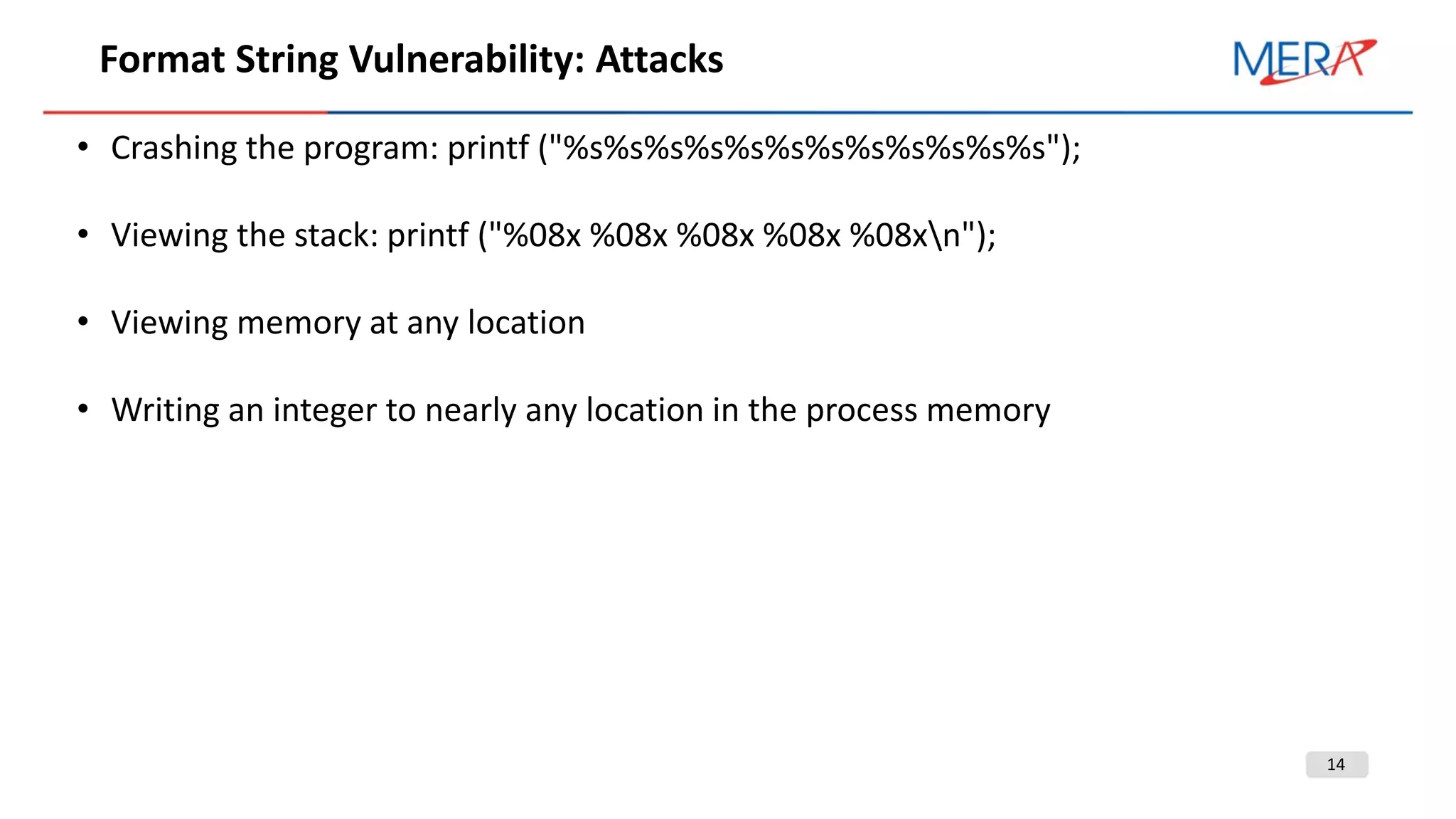 14
Format String Vulnerability: Attacks
• Crashing the program: printf ("%s%s%s%s%s%s%s%s%s%s%s%s");
• Viewing the stack: printf ("%08x %08x %08x %08x %08xn");
• Viewing memory at any location
• Writing an integer to nearly any location in the process memory
 