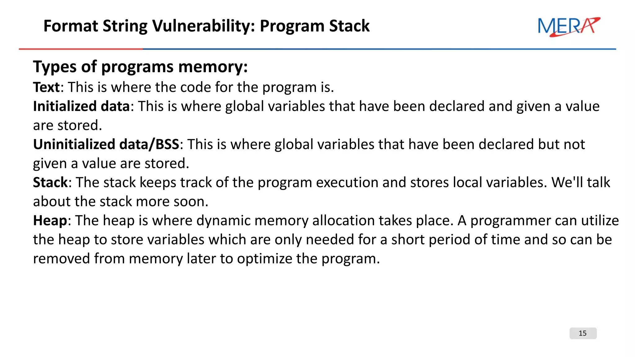 15
Format String Vulnerability: Program Stack
Types of programs memory:
Text: This is where the code for the program is.
Initialized data: This is where global variables that have been declared and given a value
are stored.
Uninitialized data/BSS: This is where global variables that have been declared but not
given a value are stored.
Stack: The stack keeps track of the program execution and stores local variables. We'll talk
about the stack more soon.
Heap: The heap is where dynamic memory allocation takes place. A programmer can utilize
the heap to store variables which are only needed for a short period of time and so can be
removed from memory later to optimize the program.
 