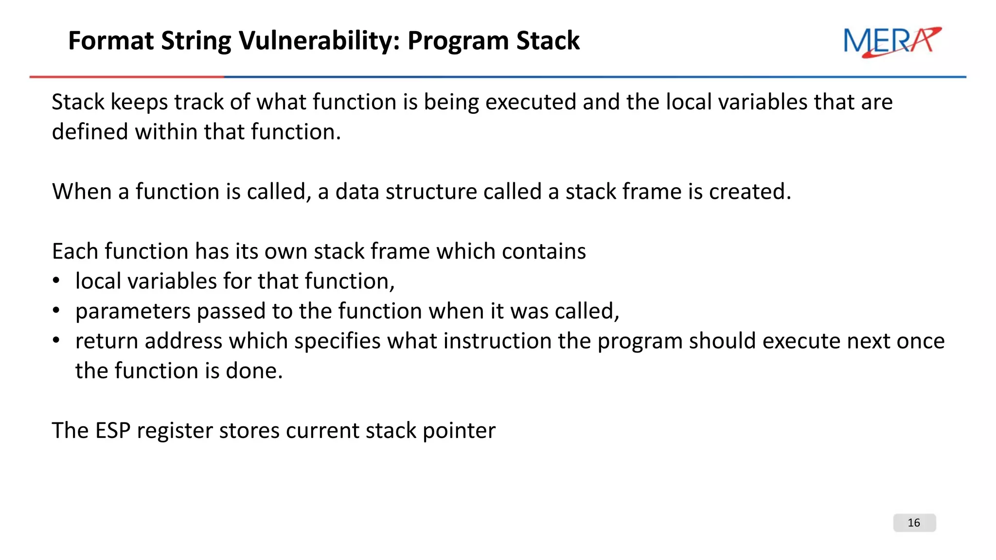 16
Format String Vulnerability: Program Stack
Stack keeps track of what function is being executed and the local variables that are
defined within that function.
When a function is called, a data structure called a stack frame is created.
Each function has its own stack frame which contains
• local variables for that function,
• parameters passed to the function when it was called,
• return address which specifies what instruction the program should execute next once
the function is done.
The ESP register stores current stack pointer
 