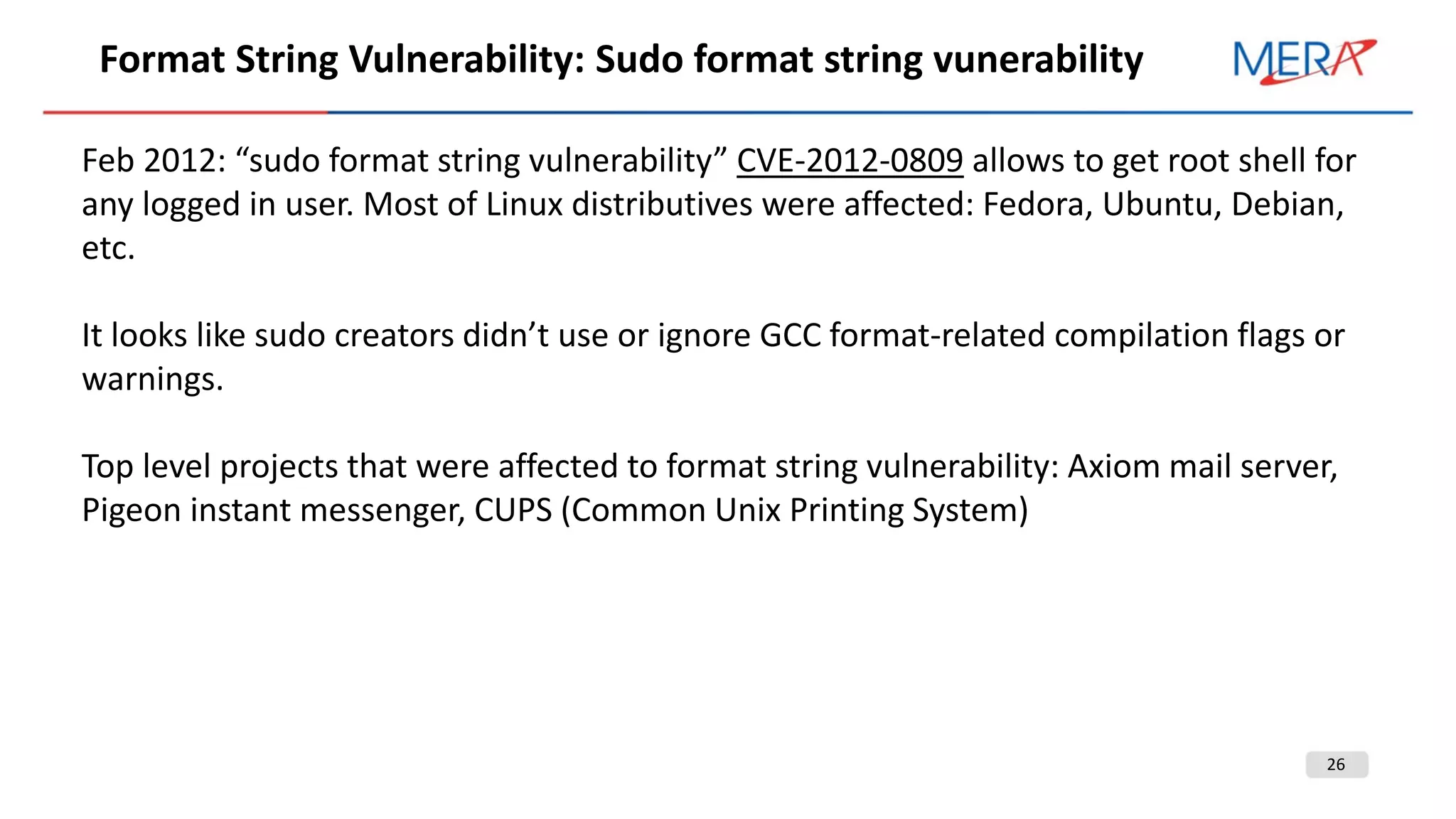 26
Format String Vulnerability: Sudo format string vunerability
Feb 2012: “sudo format string vulnerability” CVE-2012-0809 allows to get root shell for
any logged in user. Most of Linux distributives were affected: Fedora, Ubuntu, Debian,
etc.
It looks like sudo creators didn’t use or ignore GCC format-related compilation flags or
warnings.
Top level projects that were affected to format string vulnerability: Axiom mail server,
Pigeon instant messenger, CUPS (Common Unix Printing System)
 