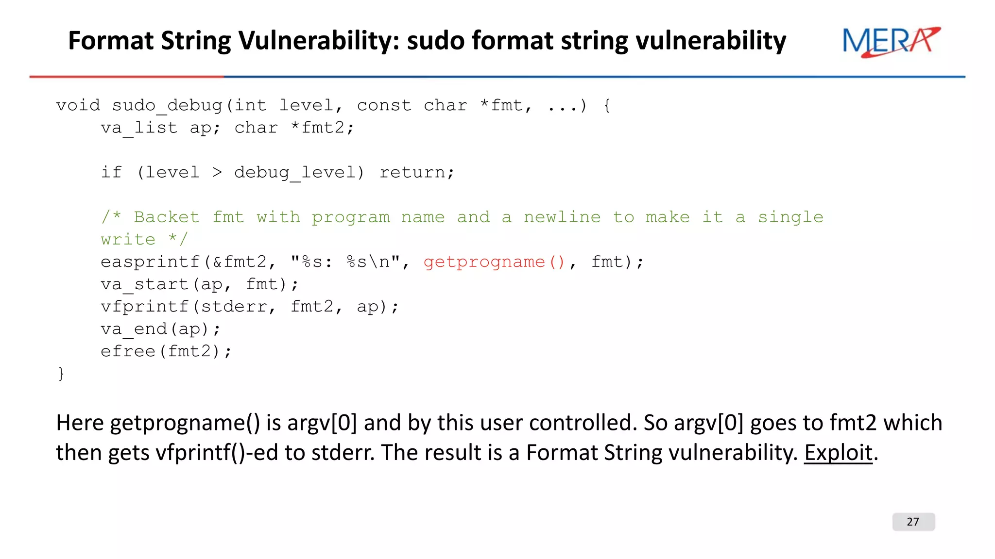 27
Format String Vulnerability: sudo format string vulnerability
void sudo_debug(int level, const char *fmt, ...) {
va_list ap; char *fmt2;
if (level > debug_level) return;
/* Backet fmt with program name and a newline to make it a single
write */
easprintf(&fmt2, "%s: %sn", getprogname(), fmt);
va_start(ap, fmt);
vfprintf(stderr, fmt2, ap);
va_end(ap);
efree(fmt2);
}
Here getprogname() is argv[0] and by this user controlled. So argv[0] goes to fmt2 which
then gets vfprintf()-ed to stderr. The result is a Format String vulnerability. Exploit.
 