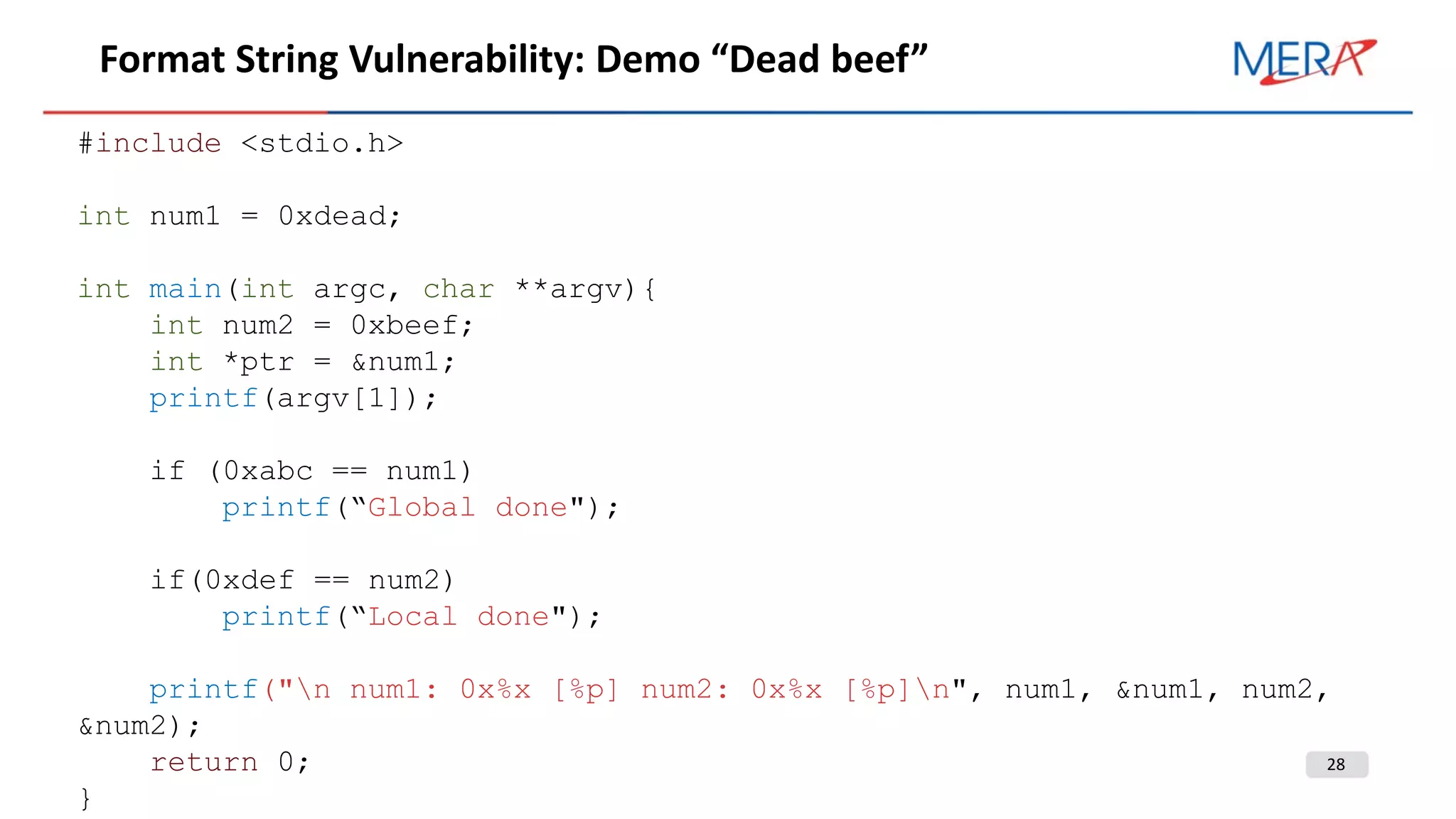 28
Format String Vulnerability: Demo “Dead beef”
#include <stdio.h>
int num1 = 0xdead;
int main(int argc, char **argv){
int num2 = 0xbeef;
int *ptr = &num1;
printf(argv[1]);
if (0xabc == num1)
printf(“Global done");
if(0xdef == num2)
printf(“Local done");
printf("n num1: 0x%x [%p] num2: 0x%x [%p]n", num1, &num1, num2,
&num2);
return 0;
}
 