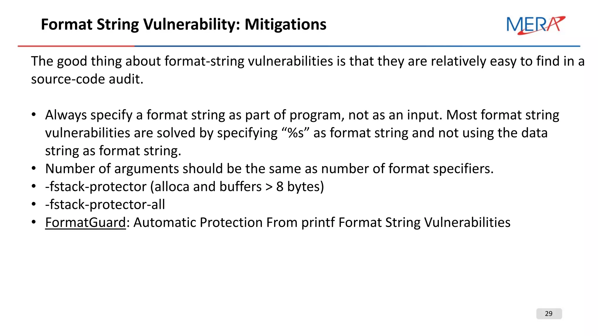 29
Format String Vulnerability: Mitigations
The good thing about format-string vulnerabilities is that they are relatively easy to find in a
source-code audit.
• Always specify a format string as part of program, not as an input. Most format string
vulnerabilities are solved by specifying “%s” as format string and not using the data
string as format string.
• Number of arguments should be the same as number of format specifiers.
• -fstack-protector (alloca and buffers > 8 bytes)
• -fstack-protector-all
• FormatGuard: Automatic Protection From printf Format String Vulnerabilities
 