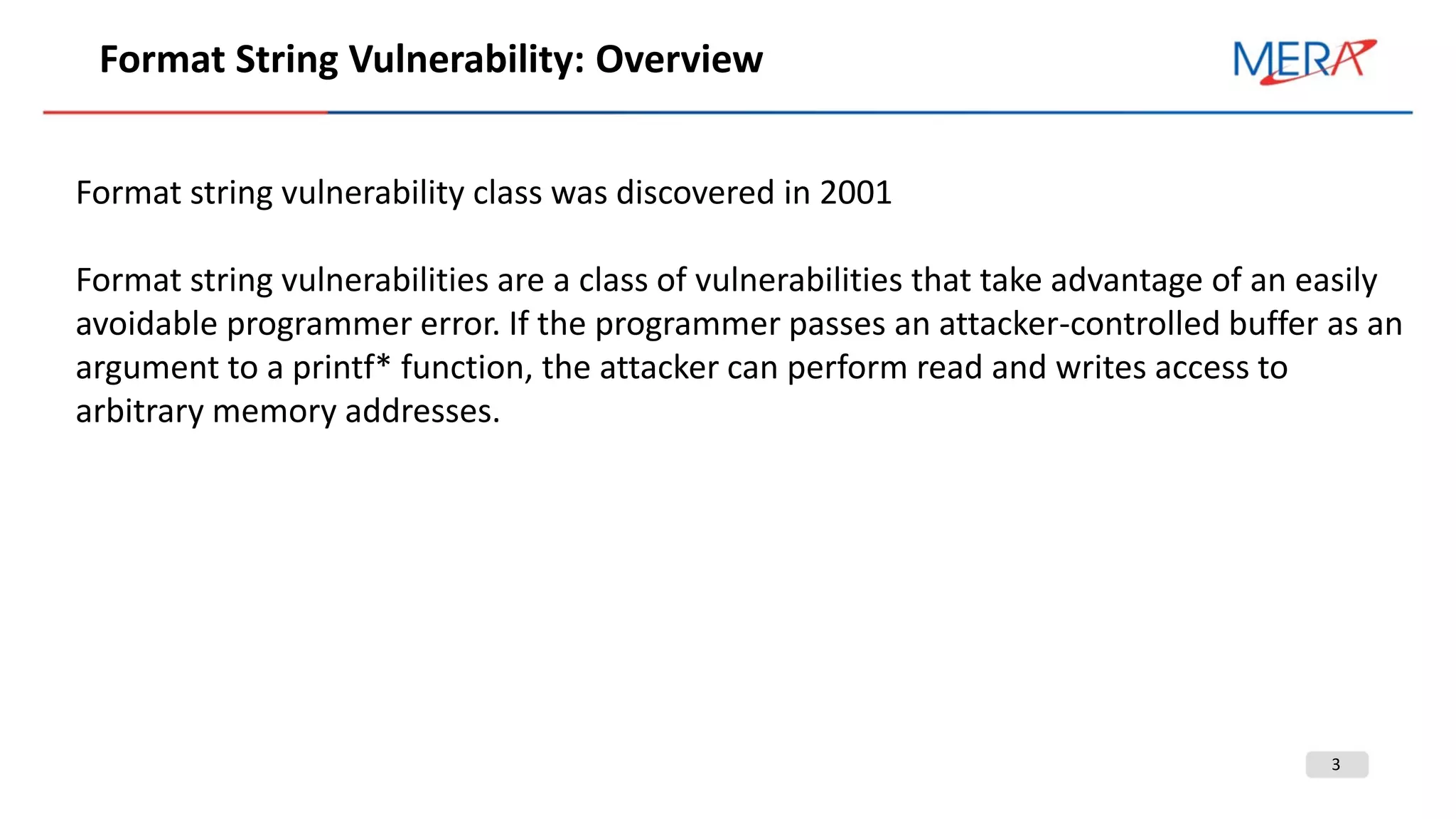 3
Format String Vulnerability: Overview
Format string vulnerability class was discovered in 2001
Format string vulnerabilities are a class of vulnerabilities that take advantage of an easily
avoidable programmer error. If the programmer passes an attacker-controlled buffer as an
argument to a printf* function, the attacker can perform read and writes access to
arbitrary memory addresses.
 
