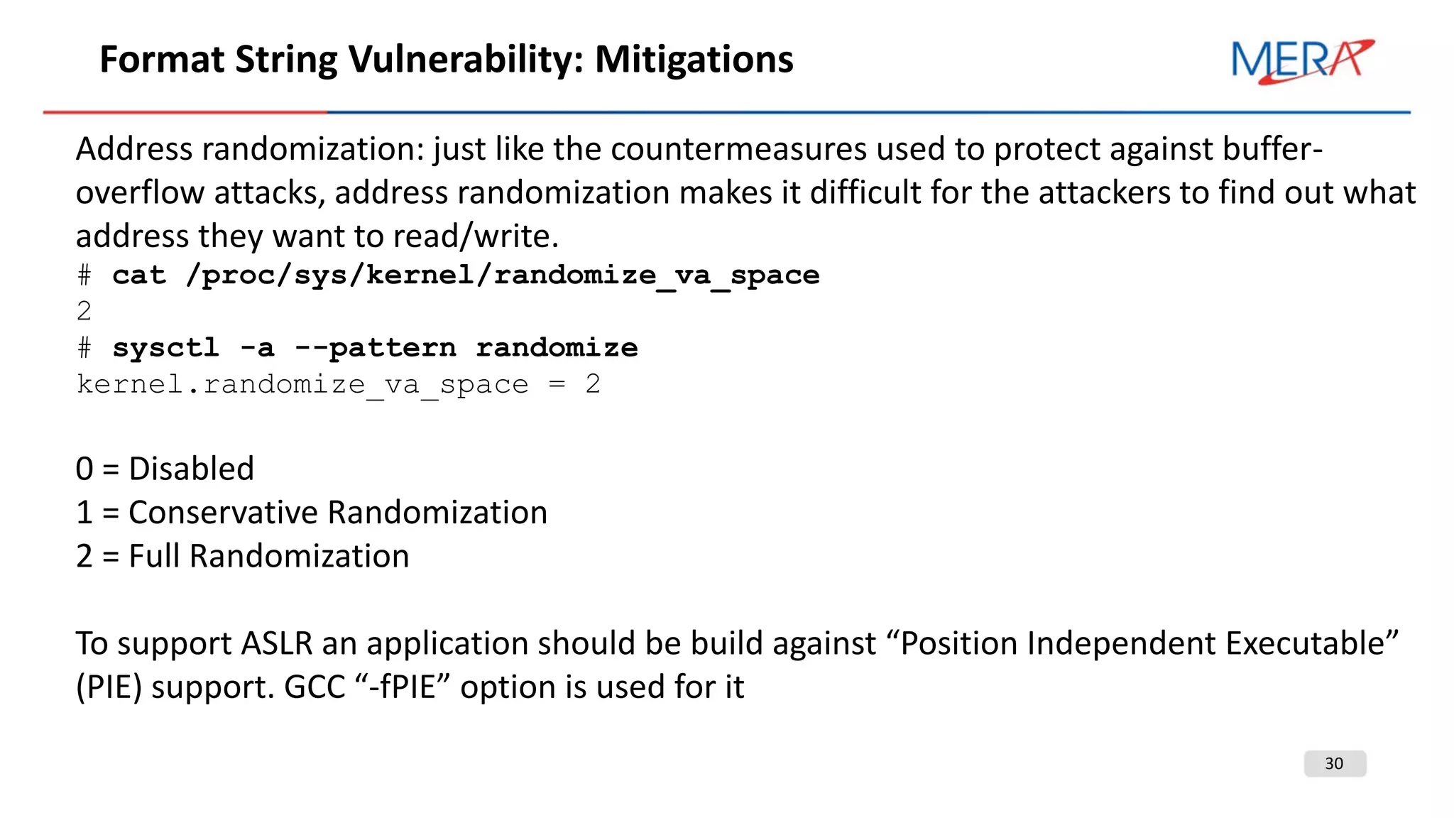 30
Format String Vulnerability: Mitigations
Address randomization: just like the countermeasures used to protect against buffer-
overflow attacks, address randomization makes it difficult for the attackers to find out what
address they want to read/write.
# cat /proc/sys/kernel/randomize_va_space
2
# sysctl -a --pattern randomize
kernel.randomize_va_space = 2
0 = Disabled
1 = Conservative Randomization
2 = Full Randomization
To support ASLR an application should be build against “Position Independent Executable”
(PIE) support. GCC “-fPIE” option is used for it
 