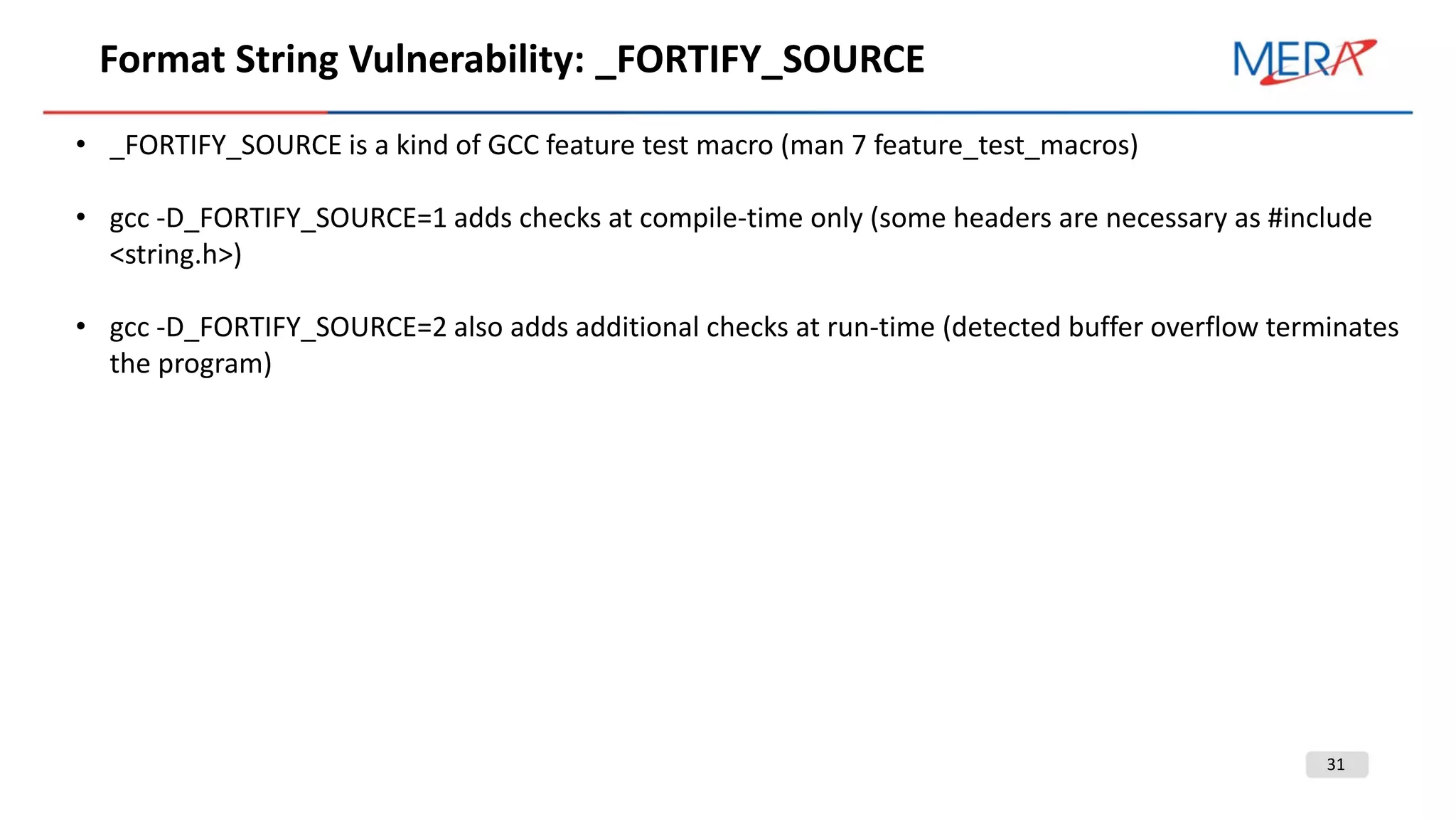 31
Format String Vulnerability: _FORTIFY_SOURCE
• _FORTIFY_SOURCE is a kind of GCC feature test macro (man 7 feature_test_macros)
• gcc -D_FORTIFY_SOURCE=1 adds checks at compile-time only (some headers are necessary as #include
<string.h>)
• gcc -D_FORTIFY_SOURCE=2 also adds additional checks at run-time (detected buffer overflow terminates
the program)
 