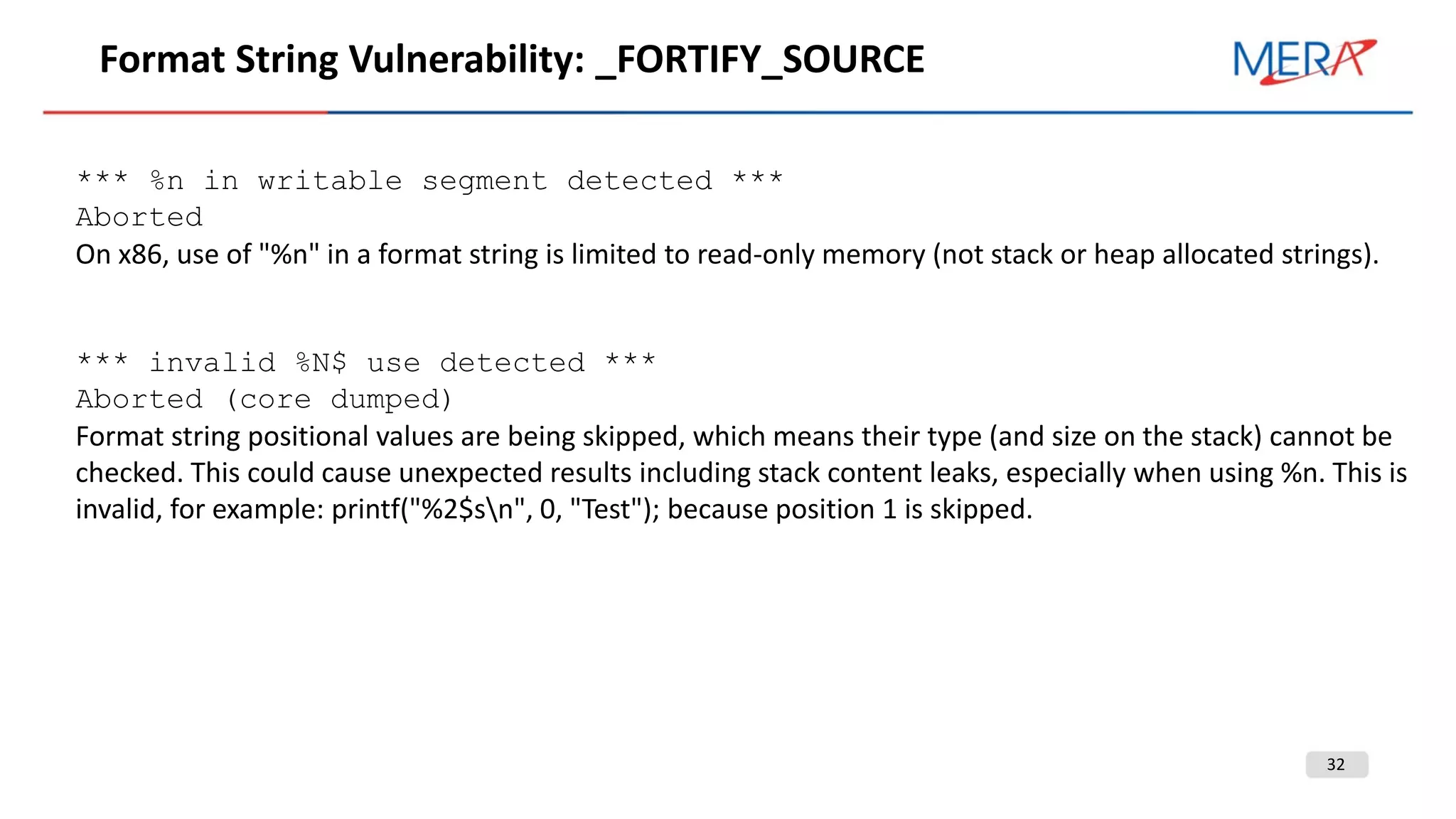32
Format String Vulnerability: _FORTIFY_SOURCE
*** %n in writable segment detected ***
Aborted
On x86, use of "%n" in a format string is limited to read-only memory (not stack or heap allocated strings).
*** invalid %N$ use detected ***
Aborted (core dumped)
Format string positional values are being skipped, which means their type (and size on the stack) cannot be
checked. This could cause unexpected results including stack content leaks, especially when using %n. This is
invalid, for example: printf("%2$sn", 0, "Test"); because position 1 is skipped.
 