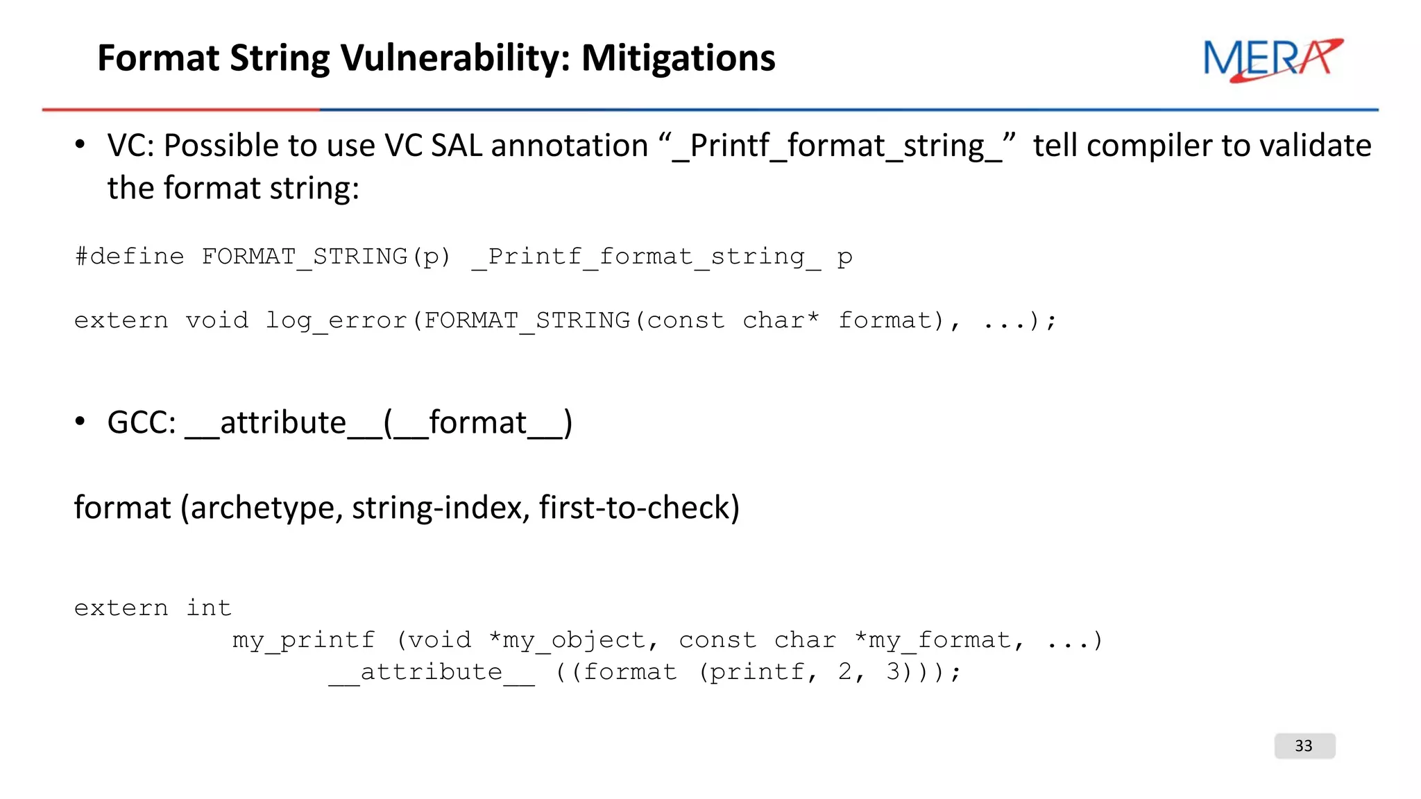33
Format String Vulnerability: Mitigations
• VC: Possible to use VC SAL annotation “_Printf_format_string_” tell compiler to validate
the format string:
#define FORMAT_STRING(p) _Printf_format_string_ p
extern void log_error(FORMAT_STRING(const char* format), ...);
• GCC: __attribute__(__format__)
format (archetype, string-index, first-to-check)
extern int
my_printf (void *my_object, const char *my_format, ...)
__attribute__ ((format (printf, 2, 3)));
 