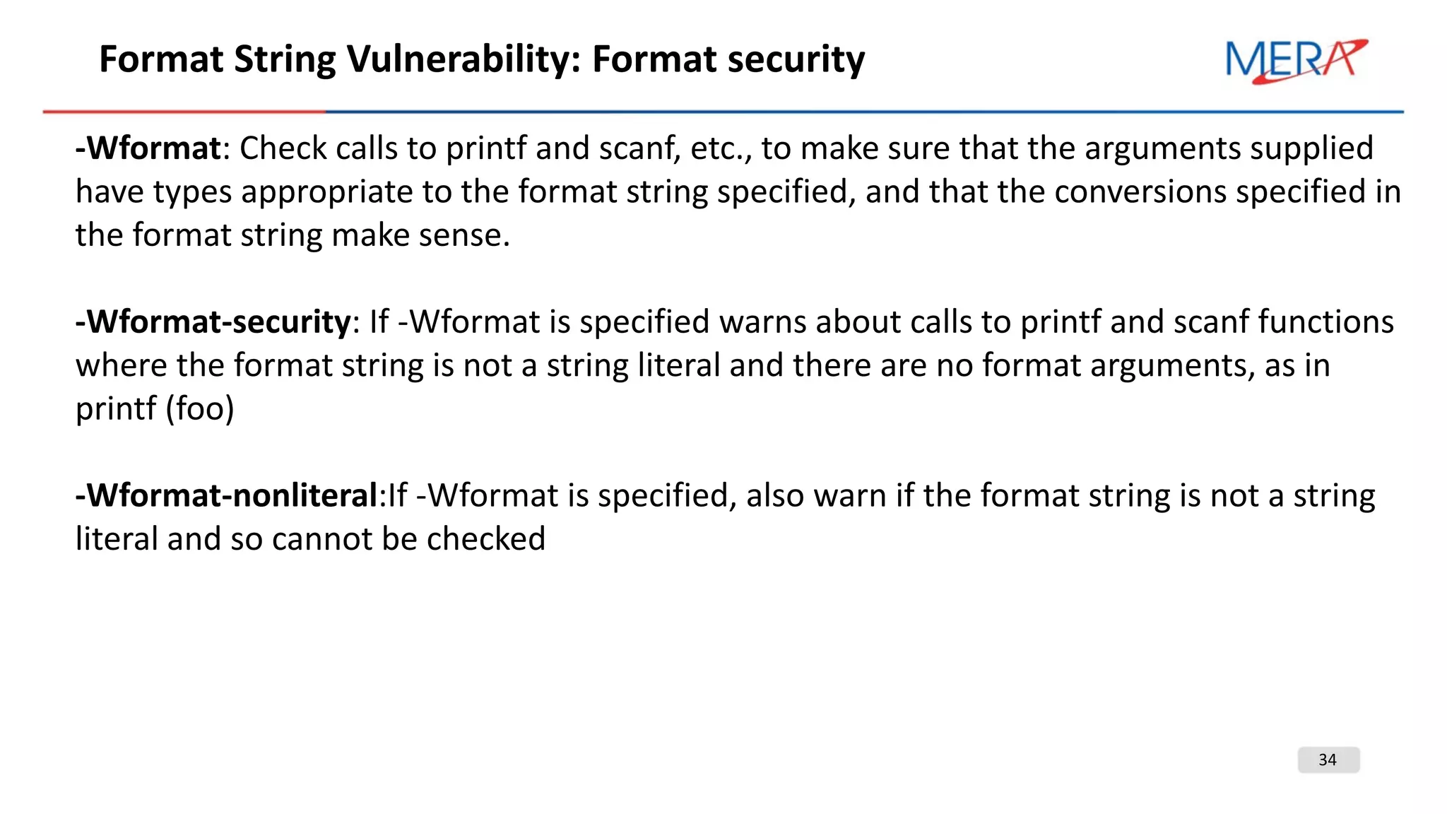 34
Format String Vulnerability: Format security
-Wformat: Check calls to printf and scanf, etc., to make sure that the arguments supplied
have types appropriate to the format string specified, and that the conversions specified in
the format string make sense.
-Wformat-security: If -Wformat is specified warns about calls to printf and scanf functions
where the format string is not a string literal and there are no format arguments, as in
printf (foo)
-Wformat-nonliteral:If -Wformat is specified, also warn if the format string is not a string
literal and so cannot be checked
 