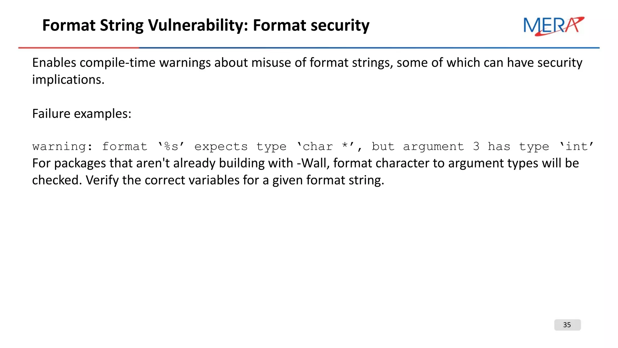 35
Format String Vulnerability: Format security
Enables compile-time warnings about misuse of format strings, some of which can have security
implications.
Failure examples:
warning: format ‘%s’ expects type ‘char *’, but argument 3 has type ‘int’
For packages that aren't already building with -Wall, format character to argument types will be
checked. Verify the correct variables for a given format string.
 