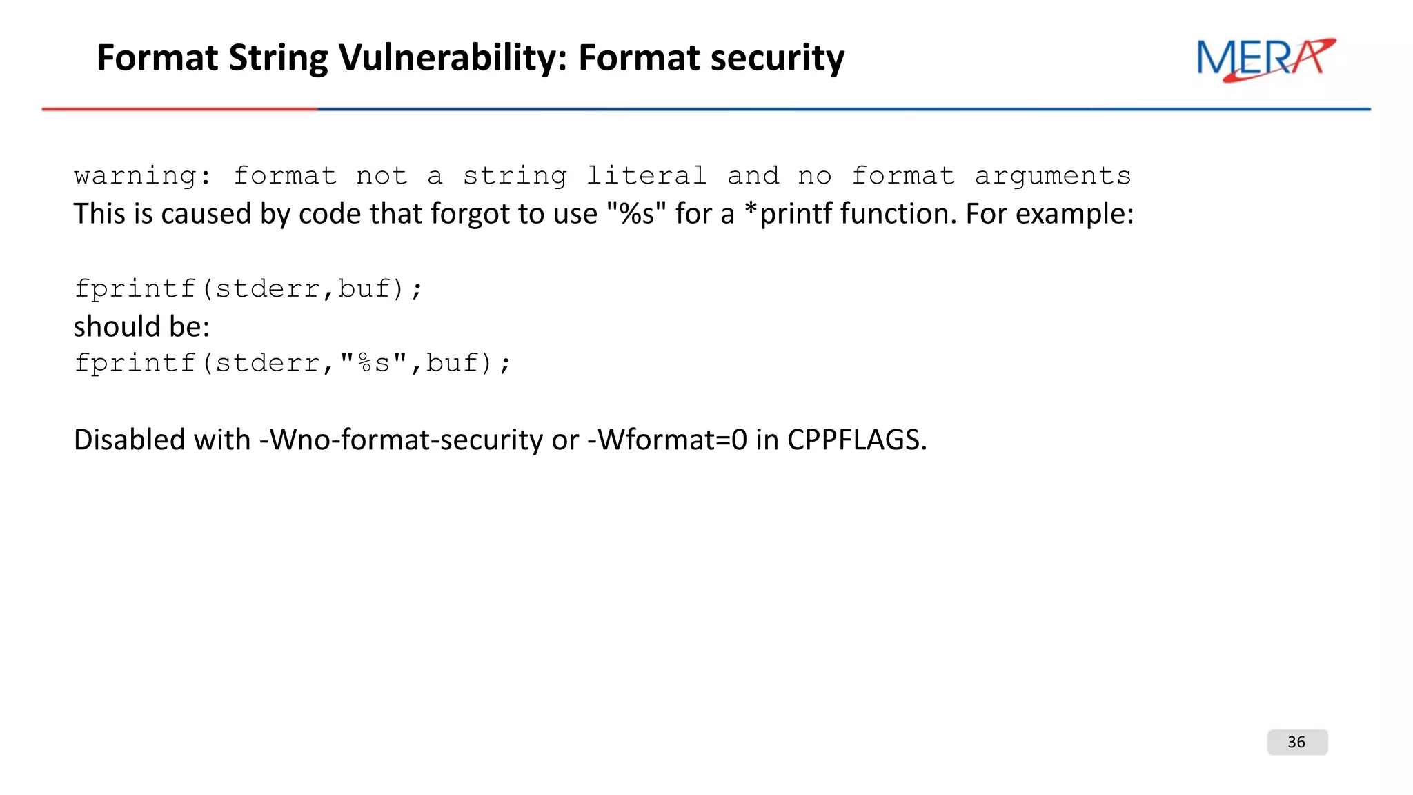 36
Format String Vulnerability: Format security
warning: format not a string literal and no format arguments
This is caused by code that forgot to use "%s" for a *printf function. For example:
fprintf(stderr,buf);
should be:
fprintf(stderr,"%s",buf);
Disabled with -Wno-format-security or -Wformat=0 in CPPFLAGS.
 