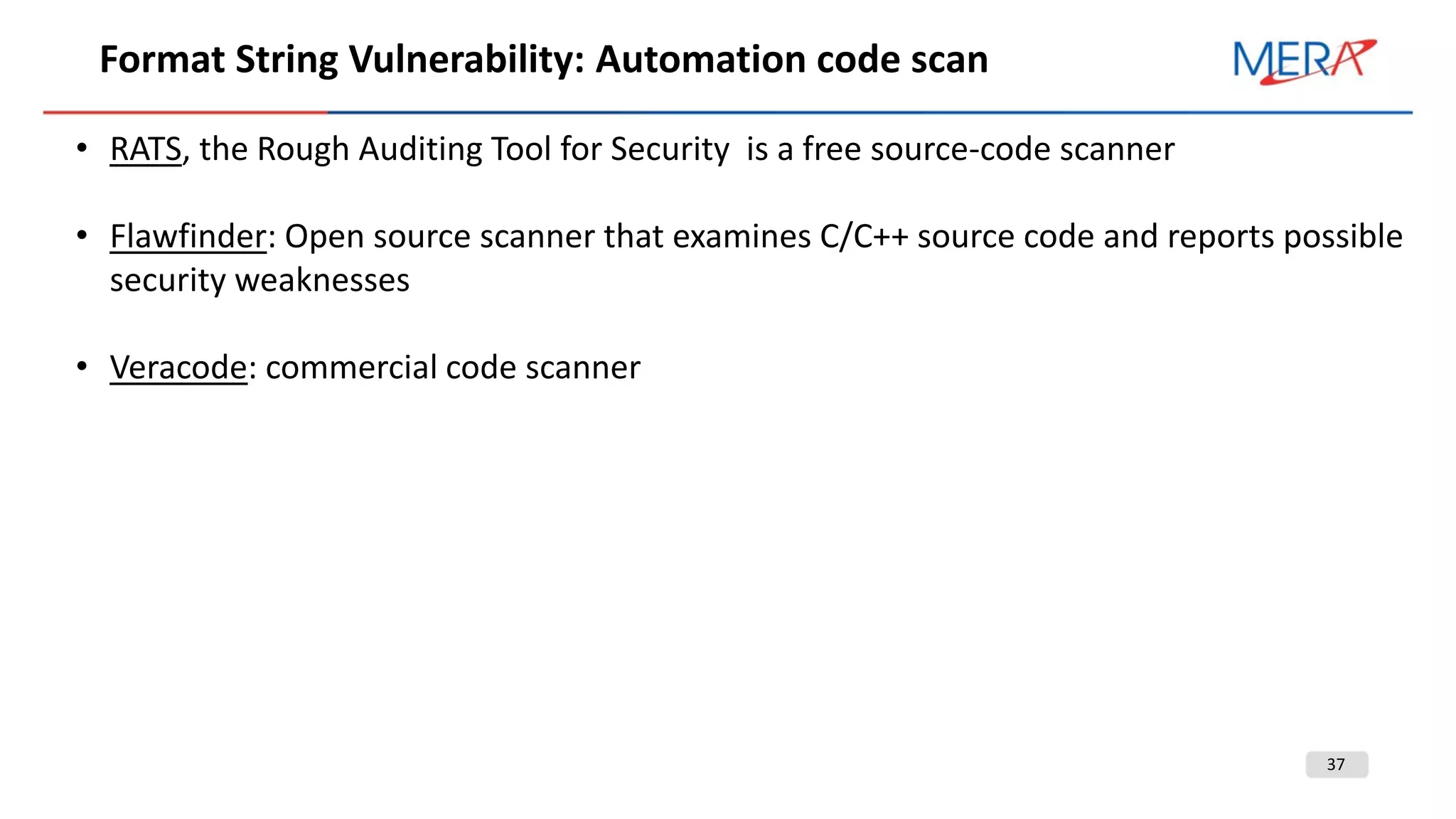 37
Format String Vulnerability: Automation code scan
• RATS, the Rough Auditing Tool for Security is a free source-code scanner
• Flawfinder: Open source scanner that examines C/C++ source code and reports possible
security weaknesses
• Veracode: commercial code scanner
 