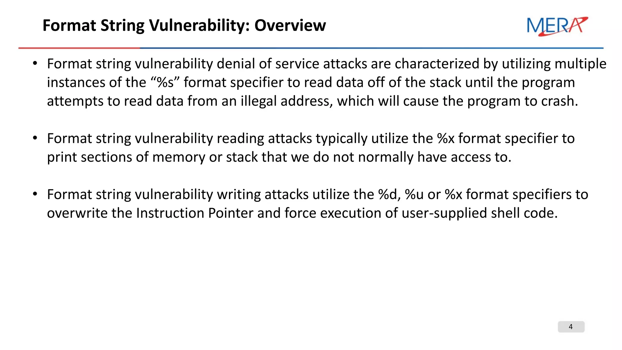 4
Format String Vulnerability: Overview
• Format string vulnerability denial of service attacks are characterized by utilizing multiple
instances of the “%s” format specifier to read data off of the stack until the program
attempts to read data from an illegal address, which will cause the program to crash.
• Format string vulnerability reading attacks typically utilize the %x format specifier to
print sections of memory or stack that we do not normally have access to.
• Format string vulnerability writing attacks utilize the %d, %u or %x format specifiers to
overwrite the Instruction Pointer and force execution of user-supplied shell code.
 