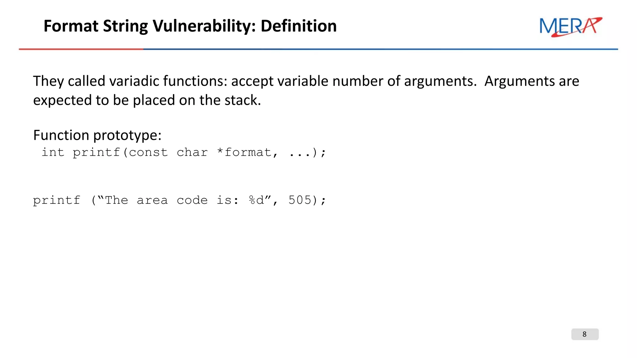 8
Format String Vulnerability: Definition
They called variadic functions: accept variable number of arguments. Arguments are
expected to be placed on the stack.
Function prototype:
int printf(const char *format, ...);
printf (“The area code is: %d”, 505);
 