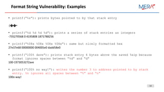 13
Format String Vulnerability: Examples
• printf(“%s”): prints bytes pointed to by that stack entry
:(��•
• printf(“%d %d %d %d”): prints a series of stack entries as integers
-735270568 0 4195808 1871788256
• printf(“%08x %08x %08x %08x”): same but nicely formatted hex
27e37e68 00000000 004005e0 dadd58e0
• printf(“100% dave”): prints stack entry 4 bytes above the saved %eip because
format ignores spaces between “%d” and “d”
100-1973053272ave
• printf(“100% no way!”): writes the number 3 to address pointed to by stack
entry. %n ignores all spaces between “%” and “n”
100o way!
 