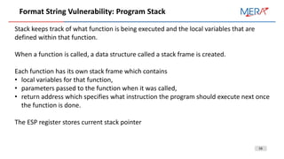 16
Format String Vulnerability: Program Stack
Stack keeps track of what function is being executed and the local variables that are
defined within that function.
When a function is called, a data structure called a stack frame is created.
Each function has its own stack frame which contains
• local variables for that function,
• parameters passed to the function when it was called,
• return address which specifies what instruction the program should execute next once
the function is done.
The ESP register stores current stack pointer
 