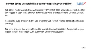 26
Format String Vulnerability: Sudo format string vunerability
Feb 2012: “sudo format string vulnerability” CVE-2012-0809 allows to get root shell for
any logged in user. Most of Linux distributives were affected: Fedora, Ubuntu, Debian,
etc.
It looks like sudo creators didn’t use or ignore GCC format-related compilation flags or
warnings.
Top level projects that were affected to format string vulnerability: Axiom mail server,
Pigeon instant messenger, CUPS (Common Unix Printing System)
 
