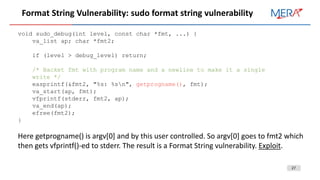 27
Format String Vulnerability: sudo format string vulnerability
void sudo_debug(int level, const char *fmt, ...) {
va_list ap; char *fmt2;
if (level > debug_level) return;
/* Backet fmt with program name and a newline to make it a single
write */
easprintf(&fmt2, "%s: %sn", getprogname(), fmt);
va_start(ap, fmt);
vfprintf(stderr, fmt2, ap);
va_end(ap);
efree(fmt2);
}
Here getprogname() is argv[0] and by this user controlled. So argv[0] goes to fmt2 which
then gets vfprintf()-ed to stderr. The result is a Format String vulnerability. Exploit.
 