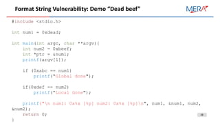 28
Format String Vulnerability: Demo “Dead beef”
#include <stdio.h>
int num1 = 0xdead;
int main(int argc, char **argv){
int num2 = 0xbeef;
int *ptr = &num1;
printf(argv[1]);
if (0xabc == num1)
printf(“Global done");
if(0xdef == num2)
printf(“Local done");
printf("n num1: 0x%x [%p] num2: 0x%x [%p]n", num1, &num1, num2,
&num2);
return 0;
}
 