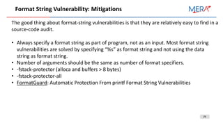 29
Format String Vulnerability: Mitigations
The good thing about format-string vulnerabilities is that they are relatively easy to find in a
source-code audit.
• Always specify a format string as part of program, not as an input. Most format string
vulnerabilities are solved by specifying “%s” as format string and not using the data
string as format string.
• Number of arguments should be the same as number of format specifiers.
• -fstack-protector (alloca and buffers > 8 bytes)
• -fstack-protector-all
• FormatGuard: Automatic Protection From printf Format String Vulnerabilities
 