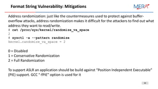30
Format String Vulnerability: Mitigations
Address randomization: just like the countermeasures used to protect against buffer-
overflow attacks, address randomization makes it difficult for the attackers to find out what
address they want to read/write.
# cat /proc/sys/kernel/randomize_va_space
2
# sysctl -a --pattern randomize
kernel.randomize_va_space = 2
0 = Disabled
1 = Conservative Randomization
2 = Full Randomization
To support ASLR an application should be build against “Position Independent Executable”
(PIE) support. GCC “-fPIE” option is used for it
 