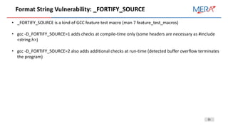 31
Format String Vulnerability: _FORTIFY_SOURCE
• _FORTIFY_SOURCE is a kind of GCC feature test macro (man 7 feature_test_macros)
• gcc -D_FORTIFY_SOURCE=1 adds checks at compile-time only (some headers are necessary as #include
<string.h>)
• gcc -D_FORTIFY_SOURCE=2 also adds additional checks at run-time (detected buffer overflow terminates
the program)
 