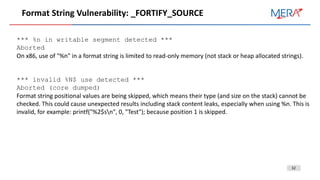 32
Format String Vulnerability: _FORTIFY_SOURCE
*** %n in writable segment detected ***
Aborted
On x86, use of "%n" in a format string is limited to read-only memory (not stack or heap allocated strings).
*** invalid %N$ use detected ***
Aborted (core dumped)
Format string positional values are being skipped, which means their type (and size on the stack) cannot be
checked. This could cause unexpected results including stack content leaks, especially when using %n. This is
invalid, for example: printf("%2$sn", 0, "Test"); because position 1 is skipped.
 