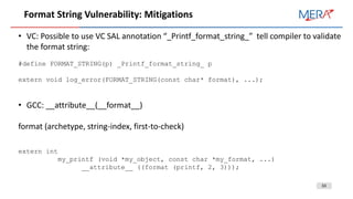 33
Format String Vulnerability: Mitigations
• VC: Possible to use VC SAL annotation “_Printf_format_string_” tell compiler to validate
the format string:
#define FORMAT_STRING(p) _Printf_format_string_ p
extern void log_error(FORMAT_STRING(const char* format), ...);
• GCC: __attribute__(__format__)
format (archetype, string-index, first-to-check)
extern int
my_printf (void *my_object, const char *my_format, ...)
__attribute__ ((format (printf, 2, 3)));
 