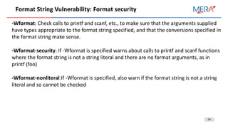 34
Format String Vulnerability: Format security
-Wformat: Check calls to printf and scanf, etc., to make sure that the arguments supplied
have types appropriate to the format string specified, and that the conversions specified in
the format string make sense.
-Wformat-security: If -Wformat is specified warns about calls to printf and scanf functions
where the format string is not a string literal and there are no format arguments, as in
printf (foo)
-Wformat-nonliteral:If -Wformat is specified, also warn if the format string is not a string
literal and so cannot be checked
 