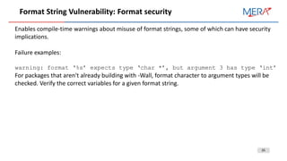 35
Format String Vulnerability: Format security
Enables compile-time warnings about misuse of format strings, some of which can have security
implications.
Failure examples:
warning: format ‘%s’ expects type ‘char *’, but argument 3 has type ‘int’
For packages that aren't already building with -Wall, format character to argument types will be
checked. Verify the correct variables for a given format string.
 