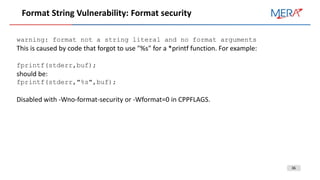 36
Format String Vulnerability: Format security
warning: format not a string literal and no format arguments
This is caused by code that forgot to use "%s" for a *printf function. For example:
fprintf(stderr,buf);
should be:
fprintf(stderr,"%s",buf);
Disabled with -Wno-format-security or -Wformat=0 in CPPFLAGS.
 